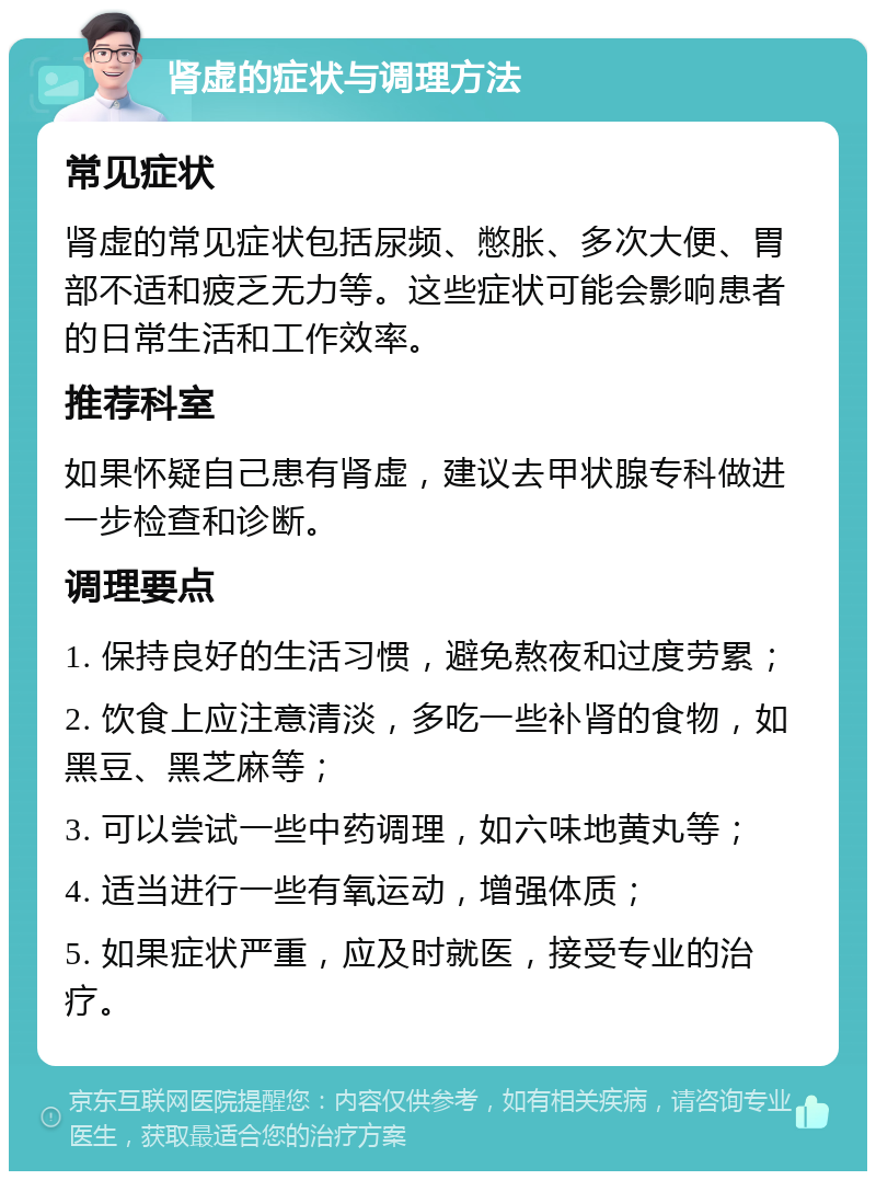 肾虚的症状与调理方法 常见症状 肾虚的常见症状包括尿频、憋胀、多次大便、胃部不适和疲乏无力等。这些症状可能会影响患者的日常生活和工作效率。 推荐科室 如果怀疑自己患有肾虚，建议去甲状腺专科做进一步检查和诊断。 调理要点 1. 保持良好的生活习惯，避免熬夜和过度劳累； 2. 饮食上应注意清淡，多吃一些补肾的食物，如黑豆、黑芝麻等； 3. 可以尝试一些中药调理，如六味地黄丸等； 4. 适当进行一些有氧运动，增强体质； 5. 如果症状严重，应及时就医，接受专业的治疗。