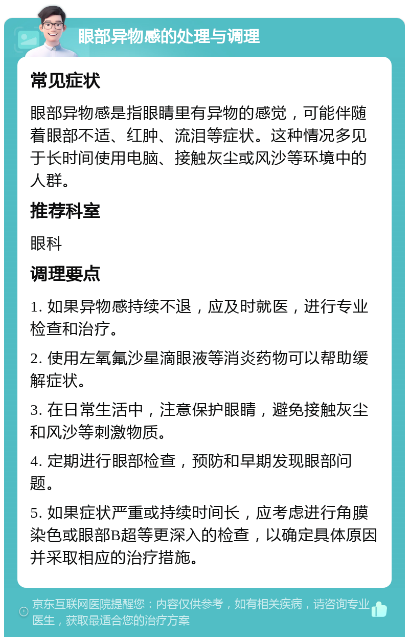 眼部异物感的处理与调理 常见症状 眼部异物感是指眼睛里有异物的感觉，可能伴随着眼部不适、红肿、流泪等症状。这种情况多见于长时间使用电脑、接触灰尘或风沙等环境中的人群。 推荐科室 眼科 调理要点 1. 如果异物感持续不退，应及时就医，进行专业检查和治疗。 2. 使用左氧氟沙星滴眼液等消炎药物可以帮助缓解症状。 3. 在日常生活中，注意保护眼睛，避免接触灰尘和风沙等刺激物质。 4. 定期进行眼部检查，预防和早期发现眼部问题。 5. 如果症状严重或持续时间长，应考虑进行角膜染色或眼部B超等更深入的检查，以确定具体原因并采取相应的治疗措施。