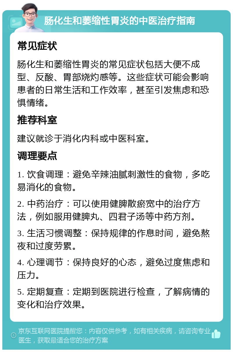 肠化生和萎缩性胃炎的中医治疗指南 常见症状 肠化生和萎缩性胃炎的常见症状包括大便不成型、反酸、胃部烧灼感等。这些症状可能会影响患者的日常生活和工作效率，甚至引发焦虑和恐惧情绪。 推荐科室 建议就诊于消化内科或中医科室。 调理要点 1. 饮食调理：避免辛辣油腻刺激性的食物，多吃易消化的食物。 2. 中药治疗：可以使用健脾散瘀宽中的治疗方法，例如服用健脾丸、四君子汤等中药方剂。 3. 生活习惯调整：保持规律的作息时间，避免熬夜和过度劳累。 4. 心理调节：保持良好的心态，避免过度焦虑和压力。 5. 定期复查：定期到医院进行检查，了解病情的变化和治疗效果。