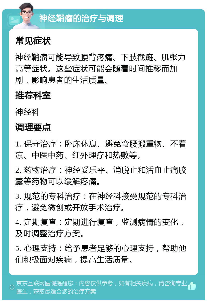 神经鞘瘤的治疗与调理 常见症状 神经鞘瘤可能导致腰背疼痛、下肢截瘫、肌张力高等症状。这些症状可能会随着时间推移而加剧，影响患者的生活质量。 推荐科室 神经科 调理要点 1. 保守治疗：卧床休息、避免弯腰搬重物、不着凉、中医中药、红外理疗和热敷等。 2. 药物治疗：神经妥乐平、消脱止和活血止痛胶囊等药物可以缓解疼痛。 3. 规范的专科治疗：在神经科接受规范的专科治疗，避免微创或开放手术治疗。 4. 定期复查：定期进行复查，监测病情的变化，及时调整治疗方案。 5. 心理支持：给予患者足够的心理支持，帮助他们积极面对疾病，提高生活质量。