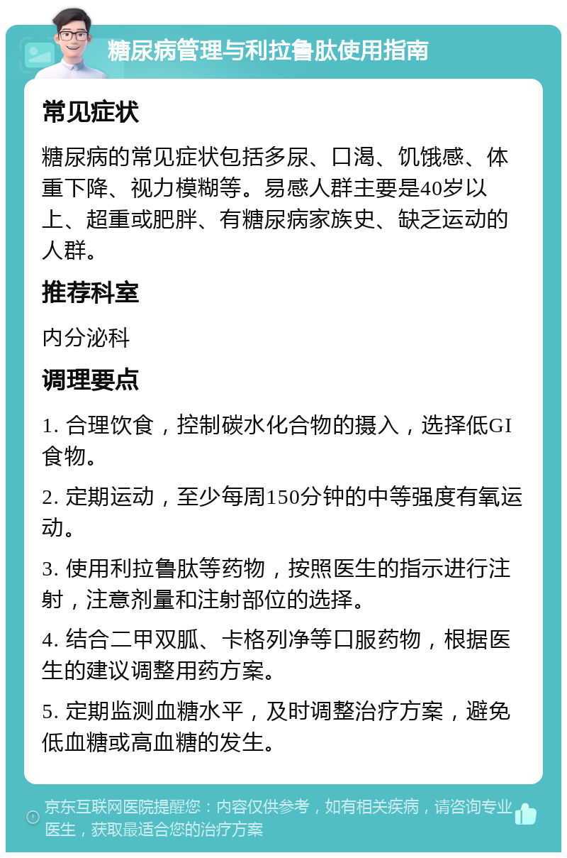 糖尿病管理与利拉鲁肽使用指南 常见症状 糖尿病的常见症状包括多尿、口渴、饥饿感、体重下降、视力模糊等。易感人群主要是40岁以上、超重或肥胖、有糖尿病家族史、缺乏运动的人群。 推荐科室 内分泌科 调理要点 1. 合理饮食，控制碳水化合物的摄入，选择低GI食物。 2. 定期运动，至少每周150分钟的中等强度有氧运动。 3. 使用利拉鲁肽等药物，按照医生的指示进行注射，注意剂量和注射部位的选择。 4. 结合二甲双胍、卡格列净等口服药物，根据医生的建议调整用药方案。 5. 定期监测血糖水平，及时调整治疗方案，避免低血糖或高血糖的发生。