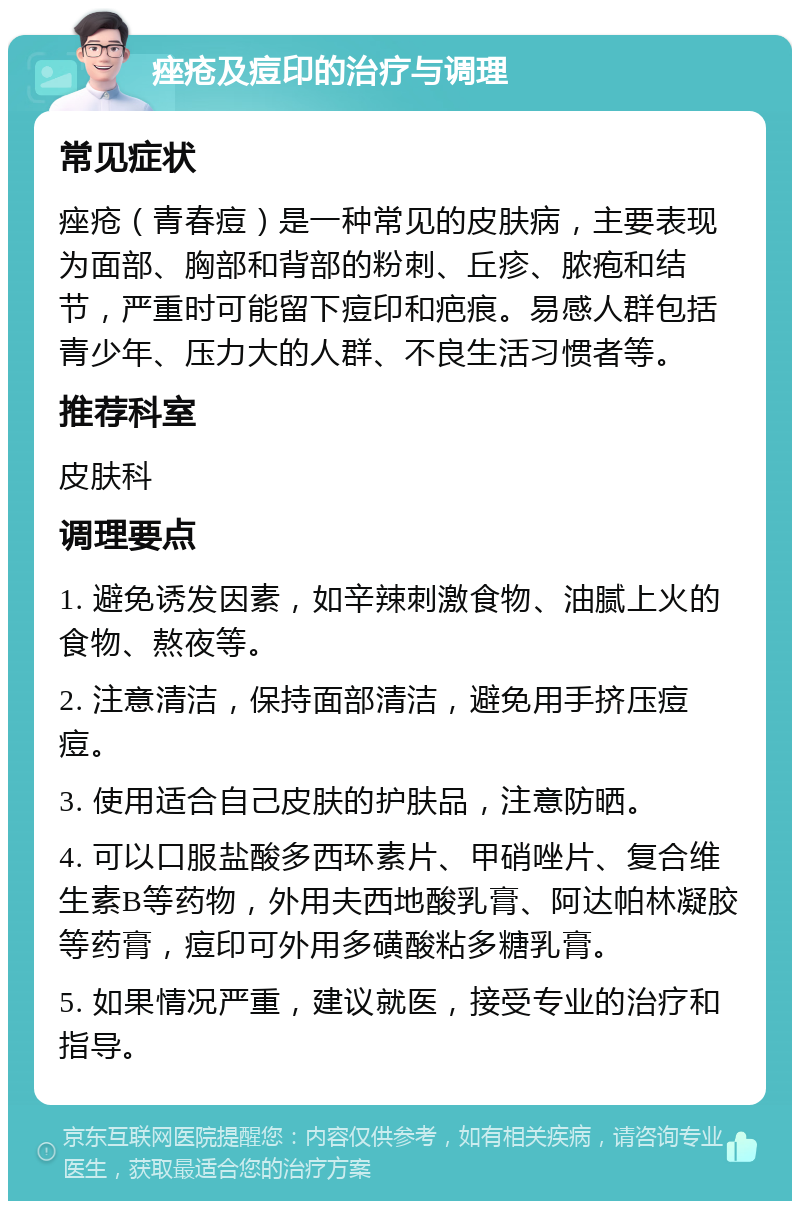 痤疮及痘印的治疗与调理 常见症状 痤疮（青春痘）是一种常见的皮肤病，主要表现为面部、胸部和背部的粉刺、丘疹、脓疱和结节，严重时可能留下痘印和疤痕。易感人群包括青少年、压力大的人群、不良生活习惯者等。 推荐科室 皮肤科 调理要点 1. 避免诱发因素，如辛辣刺激食物、油腻上火的食物、熬夜等。 2. 注意清洁，保持面部清洁，避免用手挤压痘痘。 3. 使用适合自己皮肤的护肤品，注意防晒。 4. 可以口服盐酸多西环素片、甲硝唑片、复合维生素B等药物，外用夫西地酸乳膏、阿达帕林凝胶等药膏，痘印可外用多磺酸粘多糖乳膏。 5. 如果情况严重，建议就医，接受专业的治疗和指导。