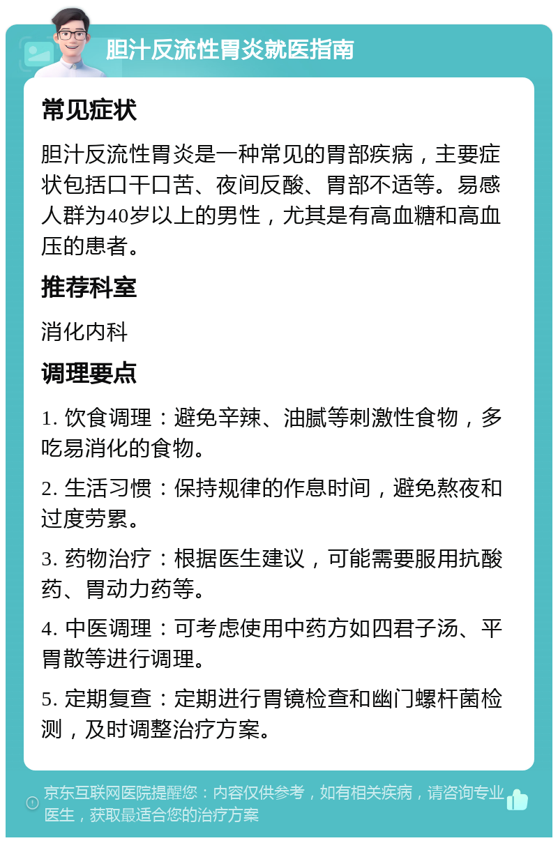 胆汁反流性胃炎就医指南 常见症状 胆汁反流性胃炎是一种常见的胃部疾病，主要症状包括口干口苦、夜间反酸、胃部不适等。易感人群为40岁以上的男性，尤其是有高血糖和高血压的患者。 推荐科室 消化内科 调理要点 1. 饮食调理：避免辛辣、油腻等刺激性食物，多吃易消化的食物。 2. 生活习惯：保持规律的作息时间，避免熬夜和过度劳累。 3. 药物治疗：根据医生建议，可能需要服用抗酸药、胃动力药等。 4. 中医调理：可考虑使用中药方如四君子汤、平胃散等进行调理。 5. 定期复查：定期进行胃镜检查和幽门螺杆菌检测，及时调整治疗方案。