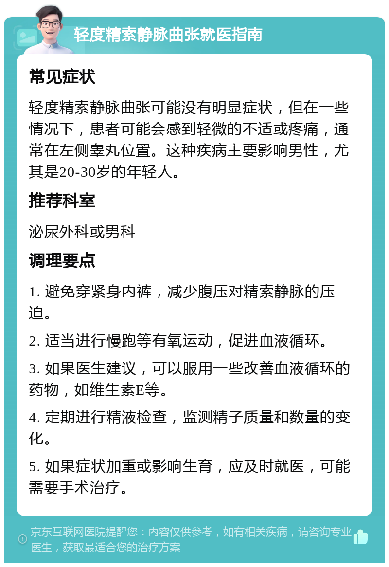 轻度精索静脉曲张就医指南 常见症状 轻度精索静脉曲张可能没有明显症状，但在一些情况下，患者可能会感到轻微的不适或疼痛，通常在左侧睾丸位置。这种疾病主要影响男性，尤其是20-30岁的年轻人。 推荐科室 泌尿外科或男科 调理要点 1. 避免穿紧身内裤，减少腹压对精索静脉的压迫。 2. 适当进行慢跑等有氧运动，促进血液循环。 3. 如果医生建议，可以服用一些改善血液循环的药物，如维生素E等。 4. 定期进行精液检查，监测精子质量和数量的变化。 5. 如果症状加重或影响生育，应及时就医，可能需要手术治疗。