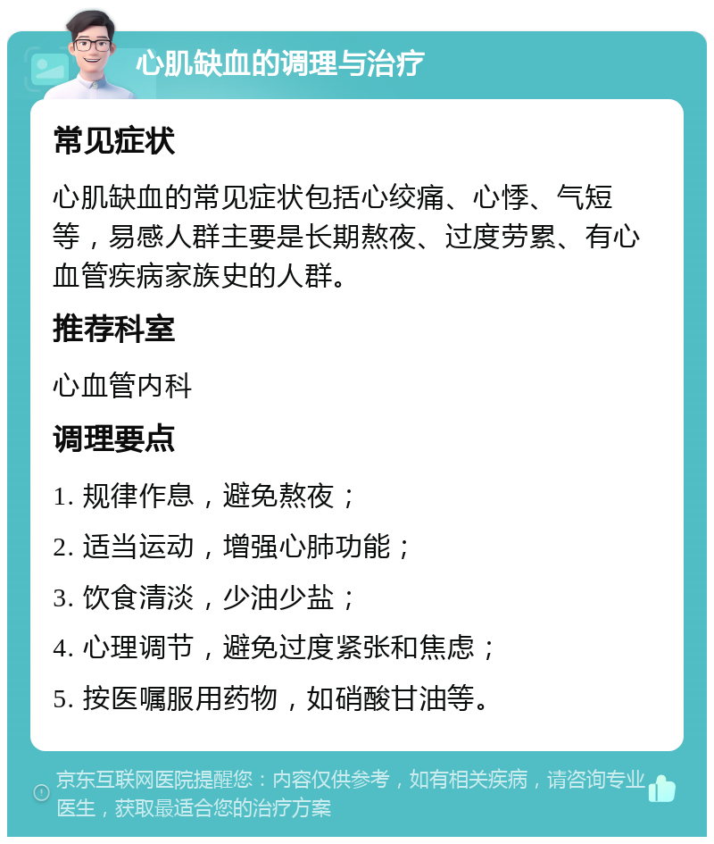 心肌缺血的调理与治疗 常见症状 心肌缺血的常见症状包括心绞痛、心悸、气短等，易感人群主要是长期熬夜、过度劳累、有心血管疾病家族史的人群。 推荐科室 心血管内科 调理要点 1. 规律作息，避免熬夜； 2. 适当运动，增强心肺功能； 3. 饮食清淡，少油少盐； 4. 心理调节，避免过度紧张和焦虑； 5. 按医嘱服用药物，如硝酸甘油等。