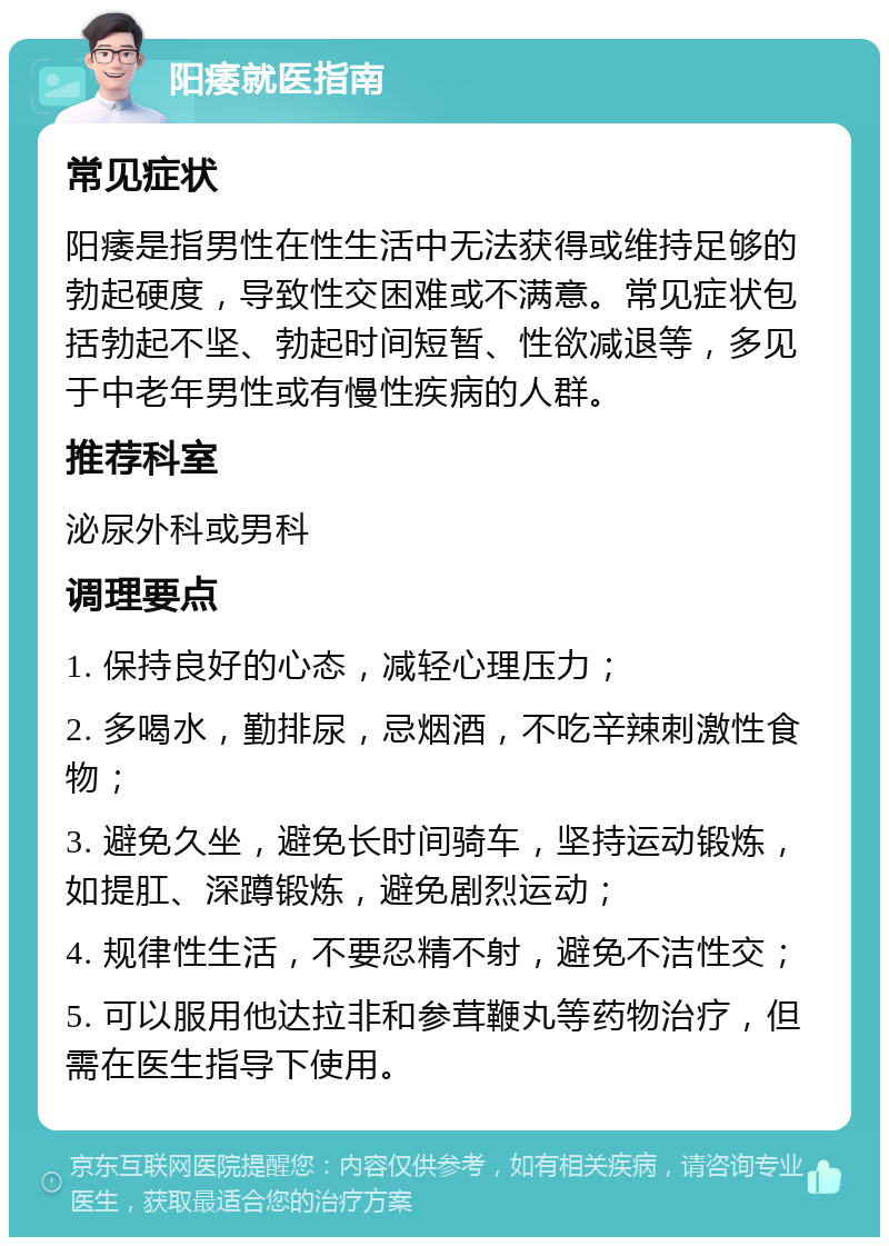 阳痿就医指南 常见症状 阳痿是指男性在性生活中无法获得或维持足够的勃起硬度，导致性交困难或不满意。常见症状包括勃起不坚、勃起时间短暂、性欲减退等，多见于中老年男性或有慢性疾病的人群。 推荐科室 泌尿外科或男科 调理要点 1. 保持良好的心态，减轻心理压力； 2. 多喝水，勤排尿，忌烟酒，不吃辛辣刺激性食物； 3. 避免久坐，避免长时间骑车，坚持运动锻炼，如提肛、深蹲锻炼，避免剧烈运动； 4. 规律性生活，不要忍精不射，避免不洁性交； 5. 可以服用他达拉非和参茸鞭丸等药物治疗，但需在医生指导下使用。