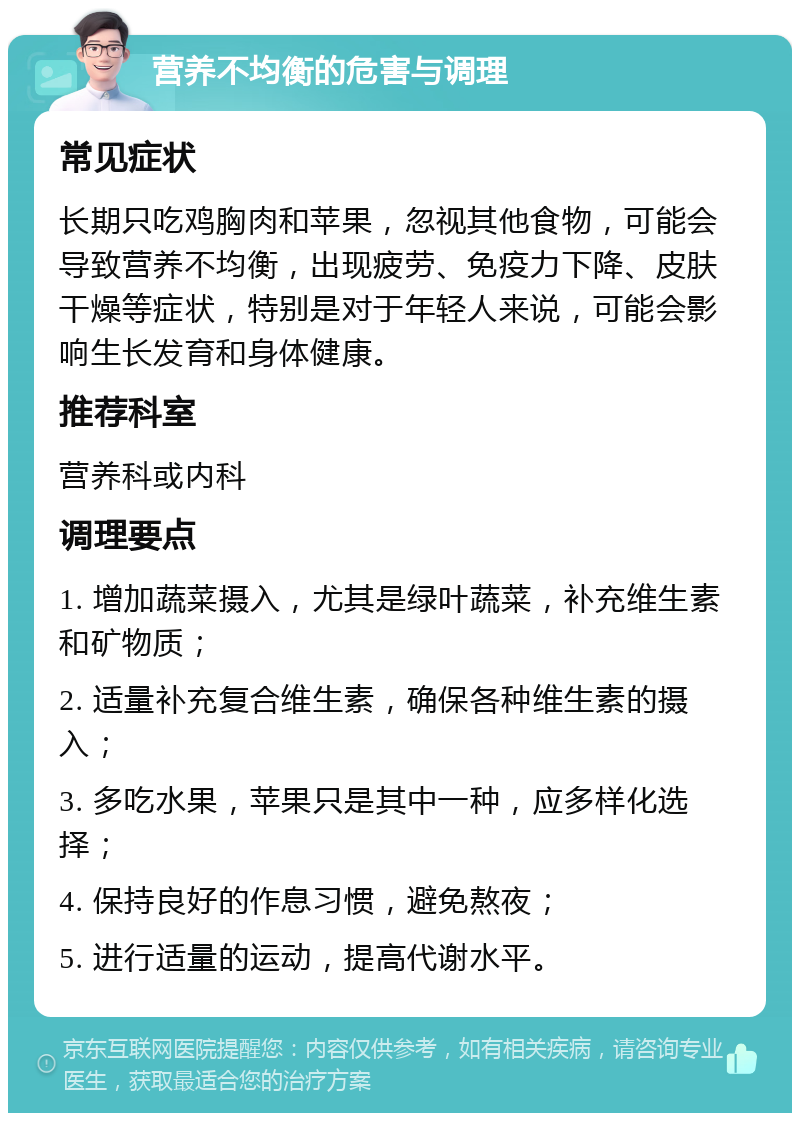 营养不均衡的危害与调理 常见症状 长期只吃鸡胸肉和苹果，忽视其他食物，可能会导致营养不均衡，出现疲劳、免疫力下降、皮肤干燥等症状，特别是对于年轻人来说，可能会影响生长发育和身体健康。 推荐科室 营养科或内科 调理要点 1. 增加蔬菜摄入，尤其是绿叶蔬菜，补充维生素和矿物质； 2. 适量补充复合维生素，确保各种维生素的摄入； 3. 多吃水果，苹果只是其中一种，应多样化选择； 4. 保持良好的作息习惯，避免熬夜； 5. 进行适量的运动，提高代谢水平。