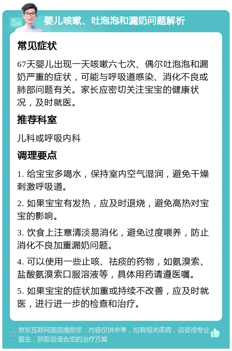 婴儿咳嗽、吐泡泡和漏奶问题解析 常见症状 67天婴儿出现一天咳嗽六七次、偶尔吐泡泡和漏奶严重的症状，可能与呼吸道感染、消化不良或肺部问题有关。家长应密切关注宝宝的健康状况，及时就医。 推荐科室 儿科或呼吸内科 调理要点 1. 给宝宝多喝水，保持室内空气湿润，避免干燥刺激呼吸道。 2. 如果宝宝有发热，应及时退烧，避免高热对宝宝的影响。 3. 饮食上注意清淡易消化，避免过度喂养，防止消化不良加重漏奶问题。 4. 可以使用一些止咳、祛痰的药物，如氨溴索、盐酸氨溴索口服溶液等，具体用药请遵医嘱。 5. 如果宝宝的症状加重或持续不改善，应及时就医，进行进一步的检查和治疗。