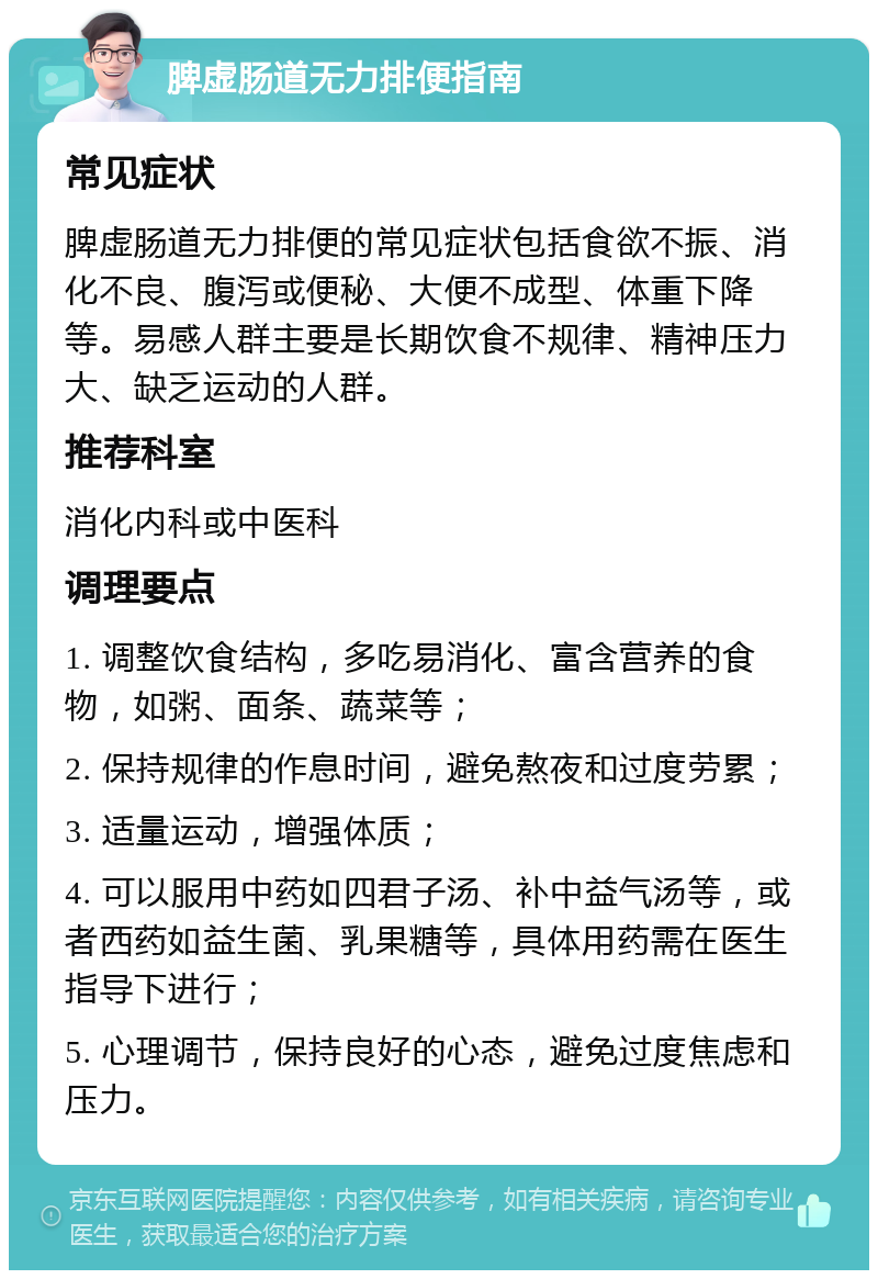 脾虚肠道无力排便指南 常见症状 脾虚肠道无力排便的常见症状包括食欲不振、消化不良、腹泻或便秘、大便不成型、体重下降等。易感人群主要是长期饮食不规律、精神压力大、缺乏运动的人群。 推荐科室 消化内科或中医科 调理要点 1. 调整饮食结构，多吃易消化、富含营养的食物，如粥、面条、蔬菜等； 2. 保持规律的作息时间，避免熬夜和过度劳累； 3. 适量运动，增强体质； 4. 可以服用中药如四君子汤、补中益气汤等，或者西药如益生菌、乳果糖等，具体用药需在医生指导下进行； 5. 心理调节，保持良好的心态，避免过度焦虑和压力。