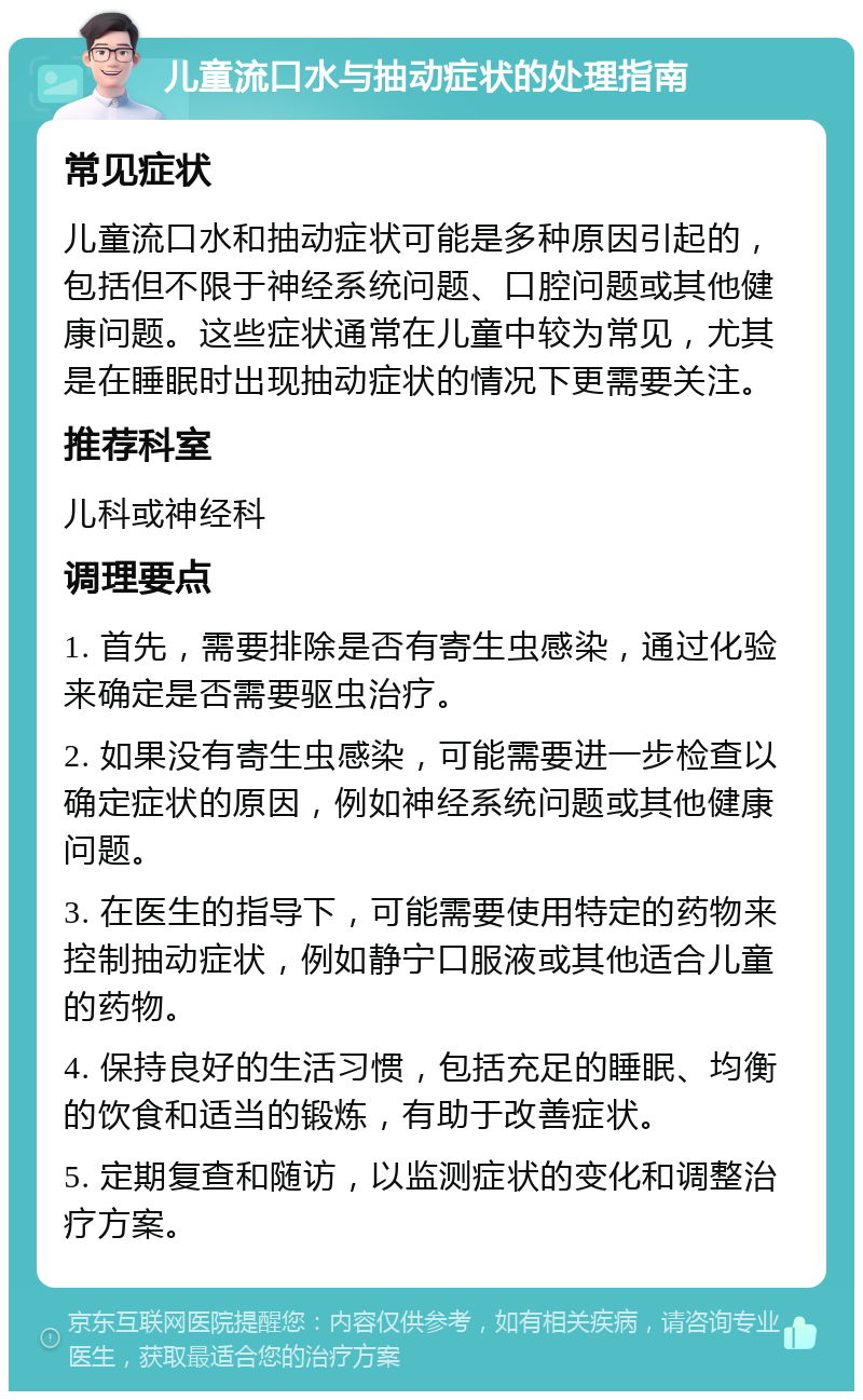 儿童流口水与抽动症状的处理指南 常见症状 儿童流口水和抽动症状可能是多种原因引起的，包括但不限于神经系统问题、口腔问题或其他健康问题。这些症状通常在儿童中较为常见，尤其是在睡眠时出现抽动症状的情况下更需要关注。 推荐科室 儿科或神经科 调理要点 1. 首先，需要排除是否有寄生虫感染，通过化验来确定是否需要驱虫治疗。 2. 如果没有寄生虫感染，可能需要进一步检查以确定症状的原因，例如神经系统问题或其他健康问题。 3. 在医生的指导下，可能需要使用特定的药物来控制抽动症状，例如静宁口服液或其他适合儿童的药物。 4. 保持良好的生活习惯，包括充足的睡眠、均衡的饮食和适当的锻炼，有助于改善症状。 5. 定期复查和随访，以监测症状的变化和调整治疗方案。