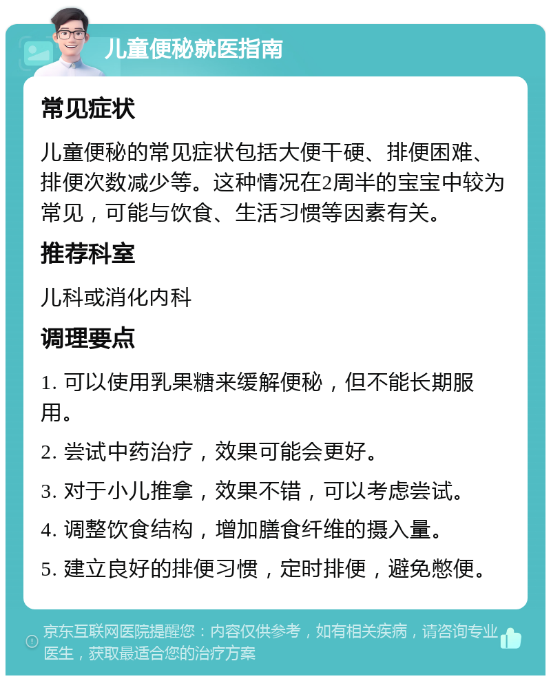 儿童便秘就医指南 常见症状 儿童便秘的常见症状包括大便干硬、排便困难、排便次数减少等。这种情况在2周半的宝宝中较为常见，可能与饮食、生活习惯等因素有关。 推荐科室 儿科或消化内科 调理要点 1. 可以使用乳果糖来缓解便秘，但不能长期服用。 2. 尝试中药治疗，效果可能会更好。 3. 对于小儿推拿，效果不错，可以考虑尝试。 4. 调整饮食结构，增加膳食纤维的摄入量。 5. 建立良好的排便习惯，定时排便，避免憋便。