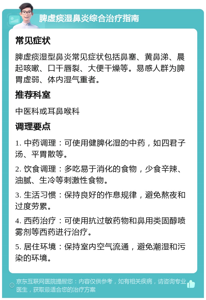 脾虚痰湿鼻炎综合治疗指南 常见症状 脾虚痰湿型鼻炎常见症状包括鼻塞、黄鼻涕、晨起咳嗽、口干唇裂、大便干燥等。易感人群为脾胃虚弱、体内湿气重者。 推荐科室 中医科或耳鼻喉科 调理要点 1. 中药调理：可使用健脾化湿的中药，如四君子汤、平胃散等。 2. 饮食调理：多吃易于消化的食物，少食辛辣、油腻、生冷等刺激性食物。 3. 生活习惯：保持良好的作息规律，避免熬夜和过度劳累。 4. 西药治疗：可使用抗过敏药物和鼻用类固醇喷雾剂等西药进行治疗。 5. 居住环境：保持室内空气流通，避免潮湿和污染的环境。