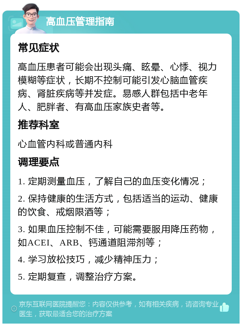 高血压管理指南 常见症状 高血压患者可能会出现头痛、眩晕、心悸、视力模糊等症状，长期不控制可能引发心脑血管疾病、肾脏疾病等并发症。易感人群包括中老年人、肥胖者、有高血压家族史者等。 推荐科室 心血管内科或普通内科 调理要点 1. 定期测量血压，了解自己的血压变化情况； 2. 保持健康的生活方式，包括适当的运动、健康的饮食、戒烟限酒等； 3. 如果血压控制不佳，可能需要服用降压药物，如ACEI、ARB、钙通道阻滞剂等； 4. 学习放松技巧，减少精神压力； 5. 定期复查，调整治疗方案。