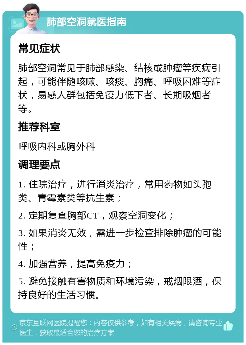 肺部空洞就医指南 常见症状 肺部空洞常见于肺部感染、结核或肿瘤等疾病引起，可能伴随咳嗽、咳痰、胸痛、呼吸困难等症状，易感人群包括免疫力低下者、长期吸烟者等。 推荐科室 呼吸内科或胸外科 调理要点 1. 住院治疗，进行消炎治疗，常用药物如头孢类、青霉素类等抗生素； 2. 定期复查胸部CT，观察空洞变化； 3. 如果消炎无效，需进一步检查排除肿瘤的可能性； 4. 加强营养，提高免疫力； 5. 避免接触有害物质和环境污染，戒烟限酒，保持良好的生活习惯。