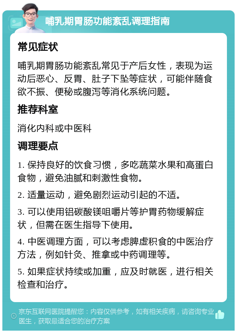 哺乳期胃肠功能紊乱调理指南 常见症状 哺乳期胃肠功能紊乱常见于产后女性，表现为运动后恶心、反胃、肚子下坠等症状，可能伴随食欲不振、便秘或腹泻等消化系统问题。 推荐科室 消化内科或中医科 调理要点 1. 保持良好的饮食习惯，多吃蔬菜水果和高蛋白食物，避免油腻和刺激性食物。 2. 适量运动，避免剧烈运动引起的不适。 3. 可以使用铝碳酸镁咀嚼片等护胃药物缓解症状，但需在医生指导下使用。 4. 中医调理方面，可以考虑脾虚积食的中医治疗方法，例如针灸、推拿或中药调理等。 5. 如果症状持续或加重，应及时就医，进行相关检查和治疗。