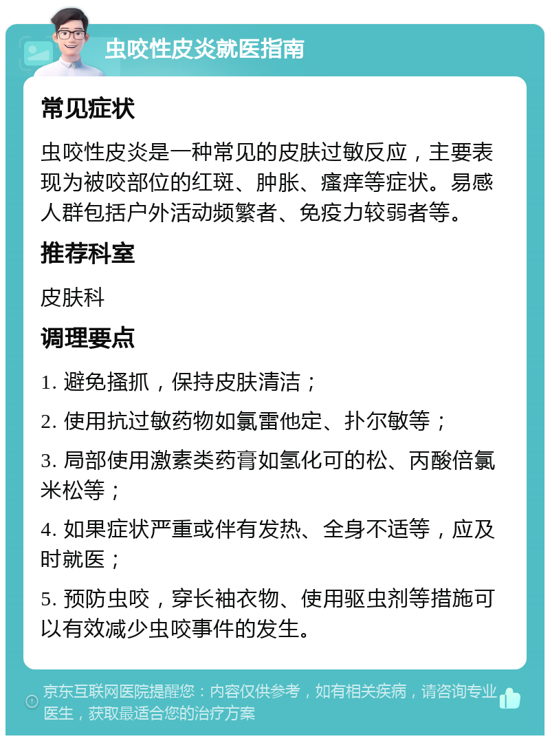 虫咬性皮炎就医指南 常见症状 虫咬性皮炎是一种常见的皮肤过敏反应，主要表现为被咬部位的红斑、肿胀、瘙痒等症状。易感人群包括户外活动频繁者、免疫力较弱者等。 推荐科室 皮肤科 调理要点 1. 避免搔抓，保持皮肤清洁； 2. 使用抗过敏药物如氯雷他定、扑尔敏等； 3. 局部使用激素类药膏如氢化可的松、丙酸倍氯米松等； 4. 如果症状严重或伴有发热、全身不适等，应及时就医； 5. 预防虫咬，穿长袖衣物、使用驱虫剂等措施可以有效减少虫咬事件的发生。