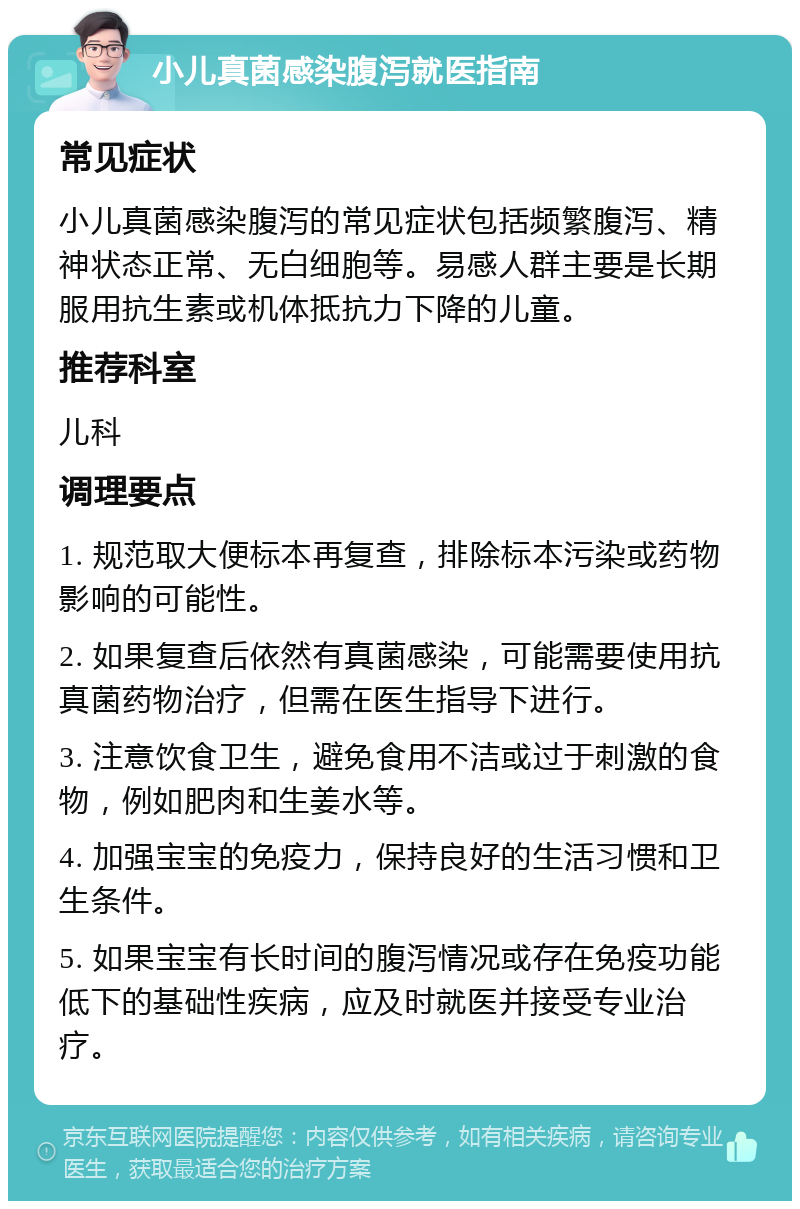 小儿真菌感染腹泻就医指南 常见症状 小儿真菌感染腹泻的常见症状包括频繁腹泻、精神状态正常、无白细胞等。易感人群主要是长期服用抗生素或机体抵抗力下降的儿童。 推荐科室 儿科 调理要点 1. 规范取大便标本再复查，排除标本污染或药物影响的可能性。 2. 如果复查后依然有真菌感染，可能需要使用抗真菌药物治疗，但需在医生指导下进行。 3. 注意饮食卫生，避免食用不洁或过于刺激的食物，例如肥肉和生姜水等。 4. 加强宝宝的免疫力，保持良好的生活习惯和卫生条件。 5. 如果宝宝有长时间的腹泻情况或存在免疫功能低下的基础性疾病，应及时就医并接受专业治疗。