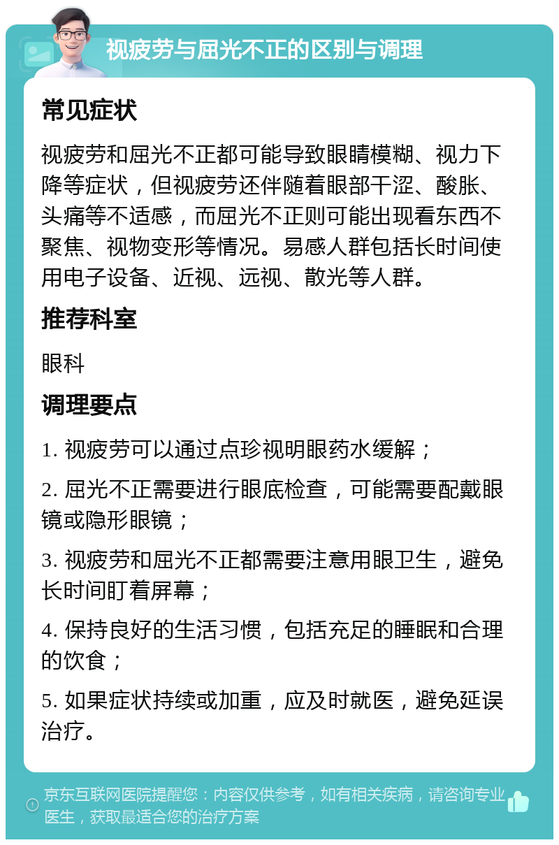 视疲劳与屈光不正的区别与调理 常见症状 视疲劳和屈光不正都可能导致眼睛模糊、视力下降等症状，但视疲劳还伴随着眼部干涩、酸胀、头痛等不适感，而屈光不正则可能出现看东西不聚焦、视物变形等情况。易感人群包括长时间使用电子设备、近视、远视、散光等人群。 推荐科室 眼科 调理要点 1. 视疲劳可以通过点珍视明眼药水缓解； 2. 屈光不正需要进行眼底检查，可能需要配戴眼镜或隐形眼镜； 3. 视疲劳和屈光不正都需要注意用眼卫生，避免长时间盯着屏幕； 4. 保持良好的生活习惯，包括充足的睡眠和合理的饮食； 5. 如果症状持续或加重，应及时就医，避免延误治疗。