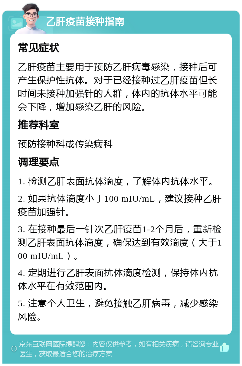 乙肝疫苗接种指南 常见症状 乙肝疫苗主要用于预防乙肝病毒感染，接种后可产生保护性抗体。对于已经接种过乙肝疫苗但长时间未接种加强针的人群，体内的抗体水平可能会下降，增加感染乙肝的风险。 推荐科室 预防接种科或传染病科 调理要点 1. 检测乙肝表面抗体滴度，了解体内抗体水平。 2. 如果抗体滴度小于100 mIU/mL，建议接种乙肝疫苗加强针。 3. 在接种最后一针次乙肝疫苗1-2个月后，重新检测乙肝表面抗体滴度，确保达到有效滴度（大于100 mIU/mL）。 4. 定期进行乙肝表面抗体滴度检测，保持体内抗体水平在有效范围内。 5. 注意个人卫生，避免接触乙肝病毒，减少感染风险。