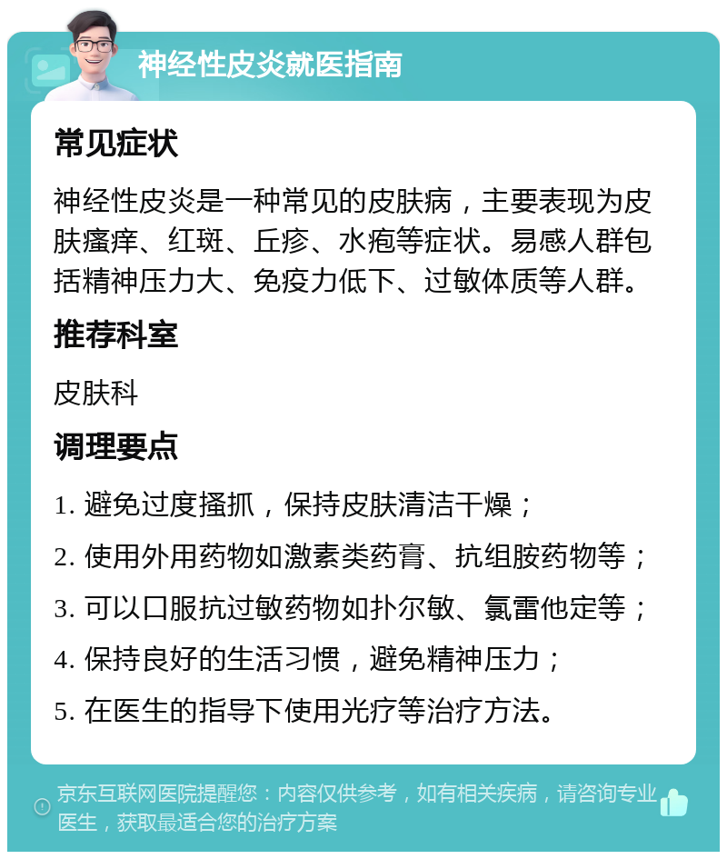 神经性皮炎就医指南 常见症状 神经性皮炎是一种常见的皮肤病，主要表现为皮肤瘙痒、红斑、丘疹、水疱等症状。易感人群包括精神压力大、免疫力低下、过敏体质等人群。 推荐科室 皮肤科 调理要点 1. 避免过度搔抓，保持皮肤清洁干燥； 2. 使用外用药物如激素类药膏、抗组胺药物等； 3. 可以口服抗过敏药物如扑尔敏、氯雷他定等； 4. 保持良好的生活习惯，避免精神压力； 5. 在医生的指导下使用光疗等治疗方法。