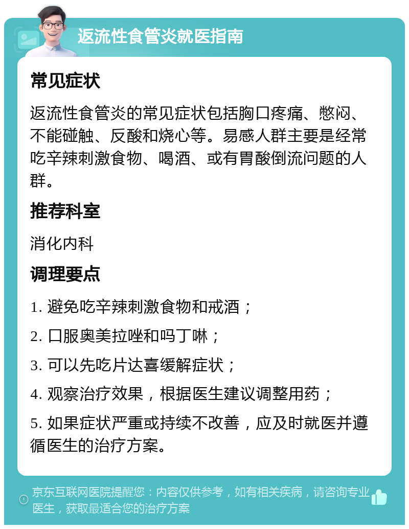 返流性食管炎就医指南 常见症状 返流性食管炎的常见症状包括胸口疼痛、憋闷、不能碰触、反酸和烧心等。易感人群主要是经常吃辛辣刺激食物、喝酒、或有胃酸倒流问题的人群。 推荐科室 消化内科 调理要点 1. 避免吃辛辣刺激食物和戒酒； 2. 口服奥美拉唑和吗丁啉； 3. 可以先吃片达喜缓解症状； 4. 观察治疗效果，根据医生建议调整用药； 5. 如果症状严重或持续不改善，应及时就医并遵循医生的治疗方案。