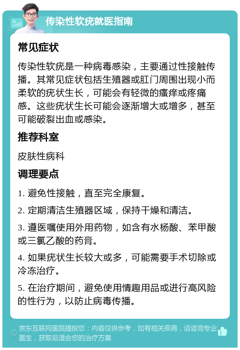 传染性软疣就医指南 常见症状 传染性软疣是一种病毒感染，主要通过性接触传播。其常见症状包括生殖器或肛门周围出现小而柔软的疣状生长，可能会有轻微的瘙痒或疼痛感。这些疣状生长可能会逐渐增大或增多，甚至可能破裂出血或感染。 推荐科室 皮肤性病科 调理要点 1. 避免性接触，直至完全康复。 2. 定期清洁生殖器区域，保持干燥和清洁。 3. 遵医嘱使用外用药物，如含有水杨酸、苯甲酸或三氯乙酸的药膏。 4. 如果疣状生长较大或多，可能需要手术切除或冷冻治疗。 5. 在治疗期间，避免使用情趣用品或进行高风险的性行为，以防止病毒传播。