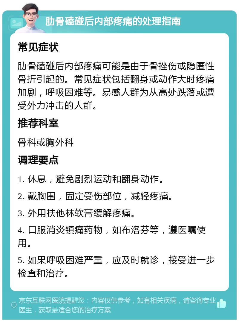 肋骨磕碰后内部疼痛的处理指南 常见症状 肋骨磕碰后内部疼痛可能是由于骨挫伤或隐匿性骨折引起的。常见症状包括翻身或动作大时疼痛加剧，呼吸困难等。易感人群为从高处跌落或遭受外力冲击的人群。 推荐科室 骨科或胸外科 调理要点 1. 休息，避免剧烈运动和翻身动作。 2. 戴胸围，固定受伤部位，减轻疼痛。 3. 外用扶他林软膏缓解疼痛。 4. 口服消炎镇痛药物，如布洛芬等，遵医嘱使用。 5. 如果呼吸困难严重，应及时就诊，接受进一步检查和治疗。