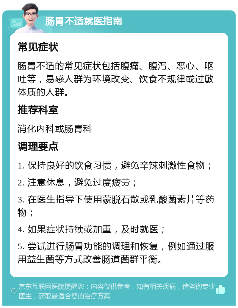 肠胃不适就医指南 常见症状 肠胃不适的常见症状包括腹痛、腹泻、恶心、呕吐等，易感人群为环境改变、饮食不规律或过敏体质的人群。 推荐科室 消化内科或肠胃科 调理要点 1. 保持良好的饮食习惯，避免辛辣刺激性食物； 2. 注意休息，避免过度疲劳； 3. 在医生指导下使用蒙脱石散或乳酸菌素片等药物； 4. 如果症状持续或加重，及时就医； 5. 尝试进行肠胃功能的调理和恢复，例如通过服用益生菌等方式改善肠道菌群平衡。