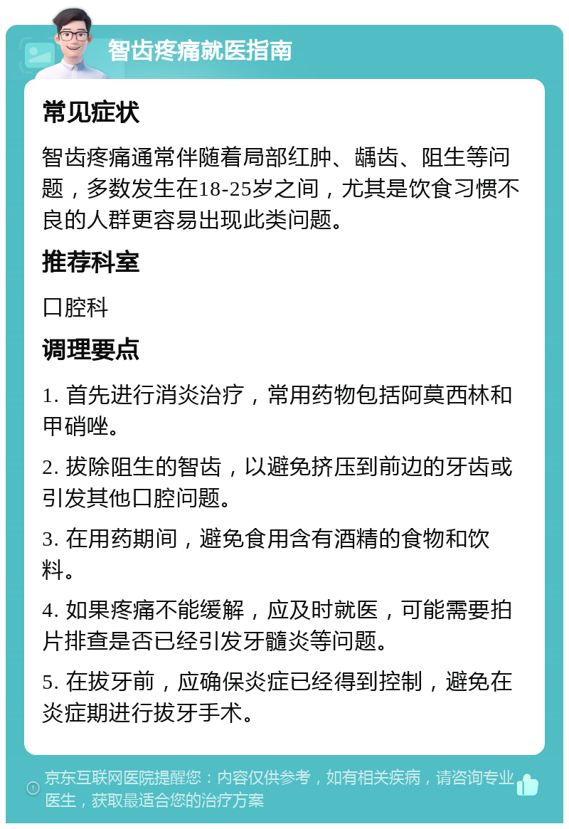 智齿疼痛就医指南 常见症状 智齿疼痛通常伴随着局部红肿、龋齿、阻生等问题，多数发生在18-25岁之间，尤其是饮食习惯不良的人群更容易出现此类问题。 推荐科室 口腔科 调理要点 1. 首先进行消炎治疗，常用药物包括阿莫西林和甲硝唑。 2. 拔除阻生的智齿，以避免挤压到前边的牙齿或引发其他口腔问题。 3. 在用药期间，避免食用含有酒精的食物和饮料。 4. 如果疼痛不能缓解，应及时就医，可能需要拍片排查是否已经引发牙髓炎等问题。 5. 在拔牙前，应确保炎症已经得到控制，避免在炎症期进行拔牙手术。