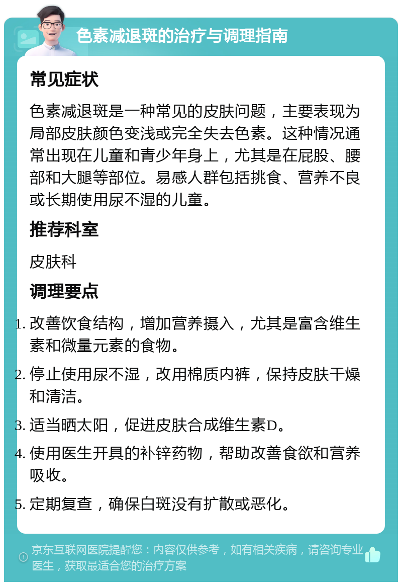 色素减退斑的治疗与调理指南 常见症状 色素减退斑是一种常见的皮肤问题，主要表现为局部皮肤颜色变浅或完全失去色素。这种情况通常出现在儿童和青少年身上，尤其是在屁股、腰部和大腿等部位。易感人群包括挑食、营养不良或长期使用尿不湿的儿童。 推荐科室 皮肤科 调理要点 改善饮食结构，增加营养摄入，尤其是富含维生素和微量元素的食物。 停止使用尿不湿，改用棉质内裤，保持皮肤干燥和清洁。 适当晒太阳，促进皮肤合成维生素D。 使用医生开具的补锌药物，帮助改善食欲和营养吸收。 定期复查，确保白斑没有扩散或恶化。