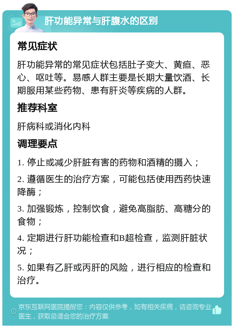 肝功能异常与肝腹水的区别 常见症状 肝功能异常的常见症状包括肚子变大、黄疸、恶心、呕吐等。易感人群主要是长期大量饮酒、长期服用某些药物、患有肝炎等疾病的人群。 推荐科室 肝病科或消化内科 调理要点 1. 停止或减少肝脏有害的药物和酒精的摄入； 2. 遵循医生的治疗方案，可能包括使用西药快速降酶； 3. 加强锻炼，控制饮食，避免高脂肪、高糖分的食物； 4. 定期进行肝功能检查和B超检查，监测肝脏状况； 5. 如果有乙肝或丙肝的风险，进行相应的检查和治疗。