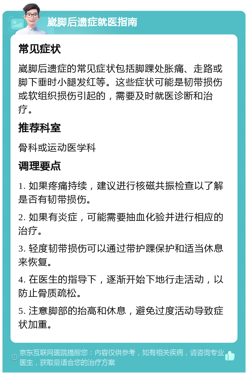 崴脚后遗症就医指南 常见症状 崴脚后遗症的常见症状包括脚踝处胀痛、走路或脚下垂时小腿发红等。这些症状可能是韧带损伤或软组织损伤引起的，需要及时就医诊断和治疗。 推荐科室 骨科或运动医学科 调理要点 1. 如果疼痛持续，建议进行核磁共振检查以了解是否有韧带损伤。 2. 如果有炎症，可能需要抽血化验并进行相应的治疗。 3. 轻度韧带损伤可以通过带护踝保护和适当休息来恢复。 4. 在医生的指导下，逐渐开始下地行走活动，以防止骨质疏松。 5. 注意脚部的抬高和休息，避免过度活动导致症状加重。