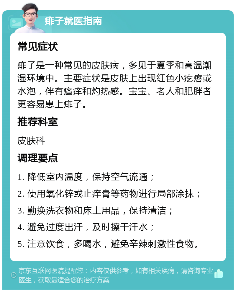 痱子就医指南 常见症状 痱子是一种常见的皮肤病，多见于夏季和高温潮湿环境中。主要症状是皮肤上出现红色小疙瘩或水泡，伴有瘙痒和灼热感。宝宝、老人和肥胖者更容易患上痱子。 推荐科室 皮肤科 调理要点 1. 降低室内温度，保持空气流通； 2. 使用氧化锌或止痒膏等药物进行局部涂抹； 3. 勤换洗衣物和床上用品，保持清洁； 4. 避免过度出汗，及时擦干汗水； 5. 注意饮食，多喝水，避免辛辣刺激性食物。