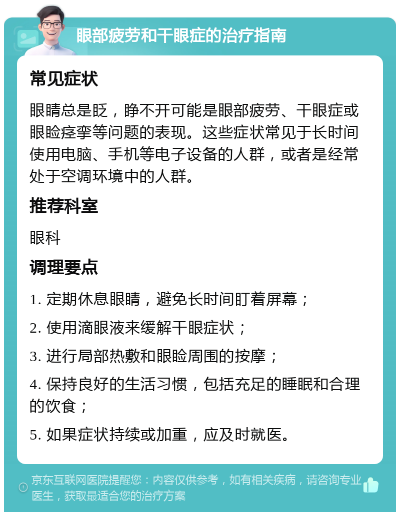 眼部疲劳和干眼症的治疗指南 常见症状 眼睛总是眨，睁不开可能是眼部疲劳、干眼症或眼睑痉挛等问题的表现。这些症状常见于长时间使用电脑、手机等电子设备的人群，或者是经常处于空调环境中的人群。 推荐科室 眼科 调理要点 1. 定期休息眼睛，避免长时间盯着屏幕； 2. 使用滴眼液来缓解干眼症状； 3. 进行局部热敷和眼睑周围的按摩； 4. 保持良好的生活习惯，包括充足的睡眠和合理的饮食； 5. 如果症状持续或加重，应及时就医。