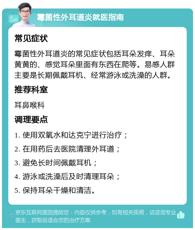 霉菌性外耳道炎就医指南 常见症状 霉菌性外耳道炎的常见症状包括耳朵发痒、耳朵黄黄的、感觉耳朵里面有东西在爬等。易感人群主要是长期佩戴耳机、经常游泳或洗澡的人群。 推荐科室 耳鼻喉科 调理要点 1. 使用双氧水和达克宁进行治疗； 2. 在用药后去医院清理外耳道； 3. 避免长时间佩戴耳机； 4. 游泳或洗澡后及时清理耳朵； 5. 保持耳朵干燥和清洁。