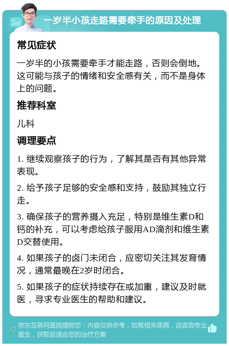 一岁半小孩走路需要牵手的原因及处理 常见症状 一岁半的小孩需要牵手才能走路，否则会倒地。这可能与孩子的情绪和安全感有关，而不是身体上的问题。 推荐科室 儿科 调理要点 1. 继续观察孩子的行为，了解其是否有其他异常表现。 2. 给予孩子足够的安全感和支持，鼓励其独立行走。 3. 确保孩子的营养摄入充足，特别是维生素D和钙的补充，可以考虑给孩子服用AD滴剂和维生素D交替使用。 4. 如果孩子的卤门未闭合，应密切关注其发育情况，通常最晚在2岁时闭合。 5. 如果孩子的症状持续存在或加重，建议及时就医，寻求专业医生的帮助和建议。