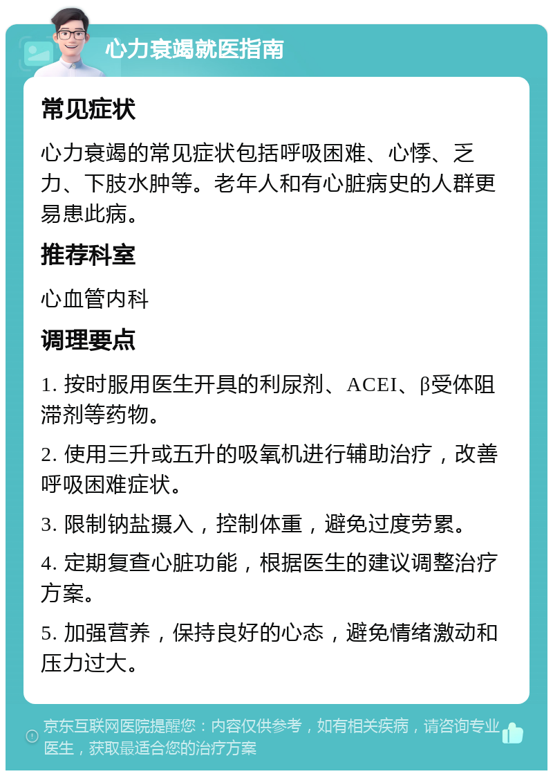 心力衰竭就医指南 常见症状 心力衰竭的常见症状包括呼吸困难、心悸、乏力、下肢水肿等。老年人和有心脏病史的人群更易患此病。 推荐科室 心血管内科 调理要点 1. 按时服用医生开具的利尿剂、ACEI、β受体阻滞剂等药物。 2. 使用三升或五升的吸氧机进行辅助治疗，改善呼吸困难症状。 3. 限制钠盐摄入，控制体重，避免过度劳累。 4. 定期复查心脏功能，根据医生的建议调整治疗方案。 5. 加强营养，保持良好的心态，避免情绪激动和压力过大。