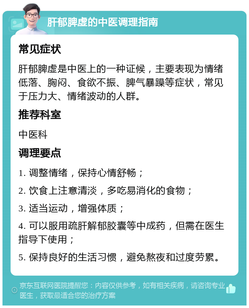 肝郁脾虚的中医调理指南 常见症状 肝郁脾虚是中医上的一种证候，主要表现为情绪低落、胸闷、食欲不振、脾气暴躁等症状，常见于压力大、情绪波动的人群。 推荐科室 中医科 调理要点 1. 调整情绪，保持心情舒畅； 2. 饮食上注意清淡，多吃易消化的食物； 3. 适当运动，增强体质； 4. 可以服用疏肝解郁胶囊等中成药，但需在医生指导下使用； 5. 保持良好的生活习惯，避免熬夜和过度劳累。