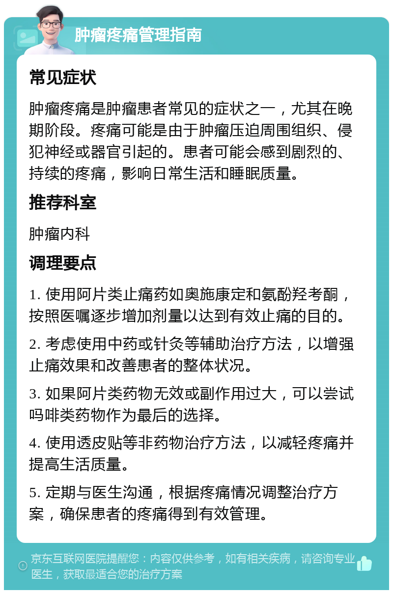 肿瘤疼痛管理指南 常见症状 肿瘤疼痛是肿瘤患者常见的症状之一，尤其在晚期阶段。疼痛可能是由于肿瘤压迫周围组织、侵犯神经或器官引起的。患者可能会感到剧烈的、持续的疼痛，影响日常生活和睡眠质量。 推荐科室 肿瘤内科 调理要点 1. 使用阿片类止痛药如奥施康定和氨酚羟考酮，按照医嘱逐步增加剂量以达到有效止痛的目的。 2. 考虑使用中药或针灸等辅助治疗方法，以增强止痛效果和改善患者的整体状况。 3. 如果阿片类药物无效或副作用过大，可以尝试吗啡类药物作为最后的选择。 4. 使用透皮贴等非药物治疗方法，以减轻疼痛并提高生活质量。 5. 定期与医生沟通，根据疼痛情况调整治疗方案，确保患者的疼痛得到有效管理。