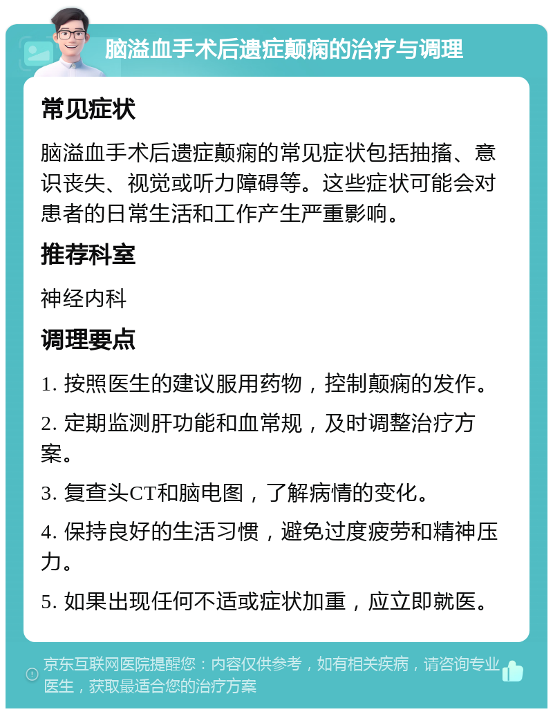 脑溢血手术后遗症颠痫的治疗与调理 常见症状 脑溢血手术后遗症颠痫的常见症状包括抽搐、意识丧失、视觉或听力障碍等。这些症状可能会对患者的日常生活和工作产生严重影响。 推荐科室 神经内科 调理要点 1. 按照医生的建议服用药物，控制颠痫的发作。 2. 定期监测肝功能和血常规，及时调整治疗方案。 3. 复查头CT和脑电图，了解病情的变化。 4. 保持良好的生活习惯，避免过度疲劳和精神压力。 5. 如果出现任何不适或症状加重，应立即就医。