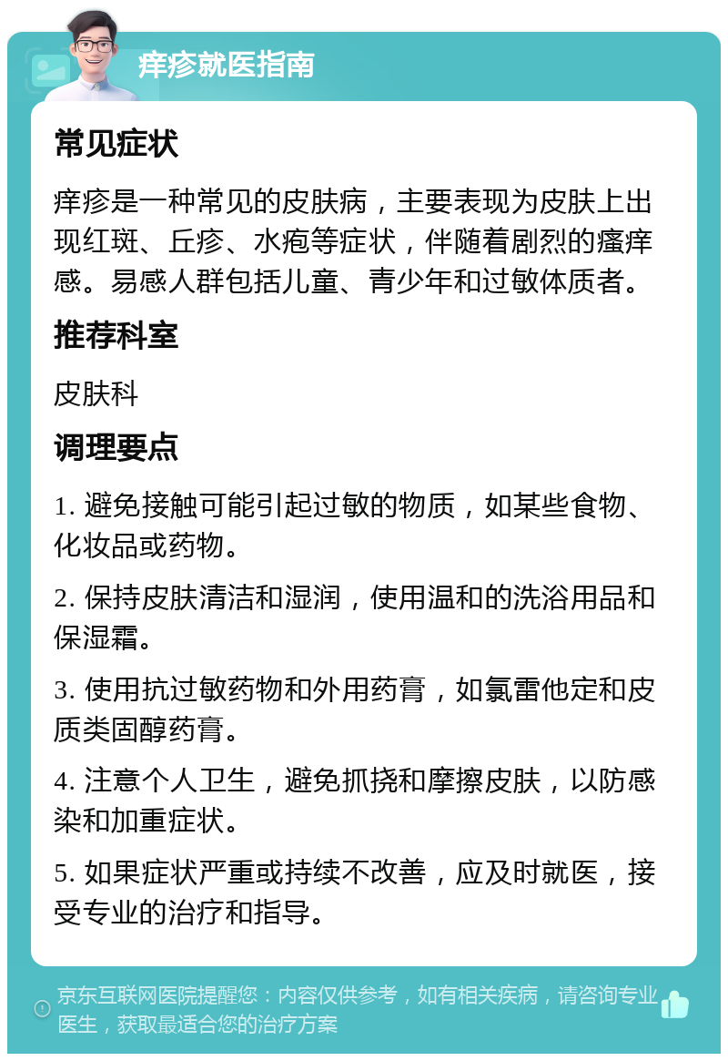 痒疹就医指南 常见症状 痒疹是一种常见的皮肤病，主要表现为皮肤上出现红斑、丘疹、水疱等症状，伴随着剧烈的瘙痒感。易感人群包括儿童、青少年和过敏体质者。 推荐科室 皮肤科 调理要点 1. 避免接触可能引起过敏的物质，如某些食物、化妆品或药物。 2. 保持皮肤清洁和湿润，使用温和的洗浴用品和保湿霜。 3. 使用抗过敏药物和外用药膏，如氯雷他定和皮质类固醇药膏。 4. 注意个人卫生，避免抓挠和摩擦皮肤，以防感染和加重症状。 5. 如果症状严重或持续不改善，应及时就医，接受专业的治疗和指导。