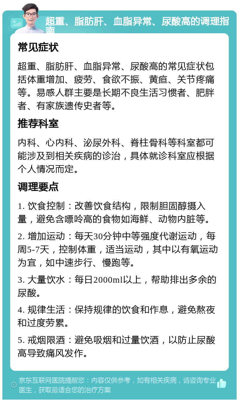 超重、脂肪肝、血脂异常、尿酸高的调理指南 常见症状 超重、脂肪肝、血脂异常、尿酸高的常见症状包括体重增加、疲劳、食欲不振、黄疸、关节疼痛等。易感人群主要是长期不良生活习惯者、肥胖者、有家族遗传史者等。 推荐科室 内科、心内科、泌尿外科、脊柱骨科等科室都可能涉及到相关疾病的诊治，具体就诊科室应根据个人情况而定。 调理要点 1. 饮食控制：改善饮食结构，限制胆固醇摄入量，避免含嘌呤高的食物如海鲜、动物内脏等。 2. 增加运动：每天30分钟中等强度代谢运动，每周5-7天，控制体重，适当运动，其中以有氧运动为宜，如中速步行、慢跑等。 3. 大量饮水：每日2000ml以上，帮助排出多余的尿酸。 4. 规律生活：保持规律的饮食和作息，避免熬夜和过度劳累。 5. 戒烟限酒：避免吸烟和过量饮酒，以防止尿酸高导致痛风发作。