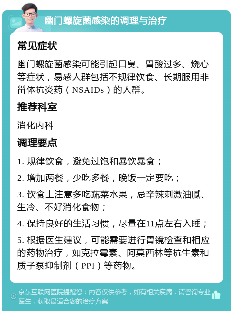 幽门螺旋菌感染的调理与治疗 常见症状 幽门螺旋菌感染可能引起口臭、胃酸过多、烧心等症状，易感人群包括不规律饮食、长期服用非甾体抗炎药（NSAIDs）的人群。 推荐科室 消化内科 调理要点 1. 规律饮食，避免过饱和暴饮暴食； 2. 增加两餐，少吃多餐，晚饭一定要吃； 3. 饮食上注意多吃蔬菜水果，忌辛辣刺激油腻、生冷、不好消化食物； 4. 保持良好的生活习惯，尽量在11点左右入睡； 5. 根据医生建议，可能需要进行胃镜检查和相应的药物治疗，如克拉霉素、阿莫西林等抗生素和质子泵抑制剂（PPI）等药物。