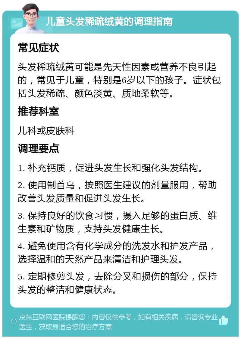 儿童头发稀疏绒黄的调理指南 常见症状 头发稀疏绒黄可能是先天性因素或营养不良引起的，常见于儿童，特别是6岁以下的孩子。症状包括头发稀疏、颜色淡黄、质地柔软等。 推荐科室 儿科或皮肤科 调理要点 1. 补充钙质，促进头发生长和强化头发结构。 2. 使用制首乌，按照医生建议的剂量服用，帮助改善头发质量和促进头发生长。 3. 保持良好的饮食习惯，摄入足够的蛋白质、维生素和矿物质，支持头发健康生长。 4. 避免使用含有化学成分的洗发水和护发产品，选择温和的天然产品来清洁和护理头发。 5. 定期修剪头发，去除分叉和损伤的部分，保持头发的整洁和健康状态。