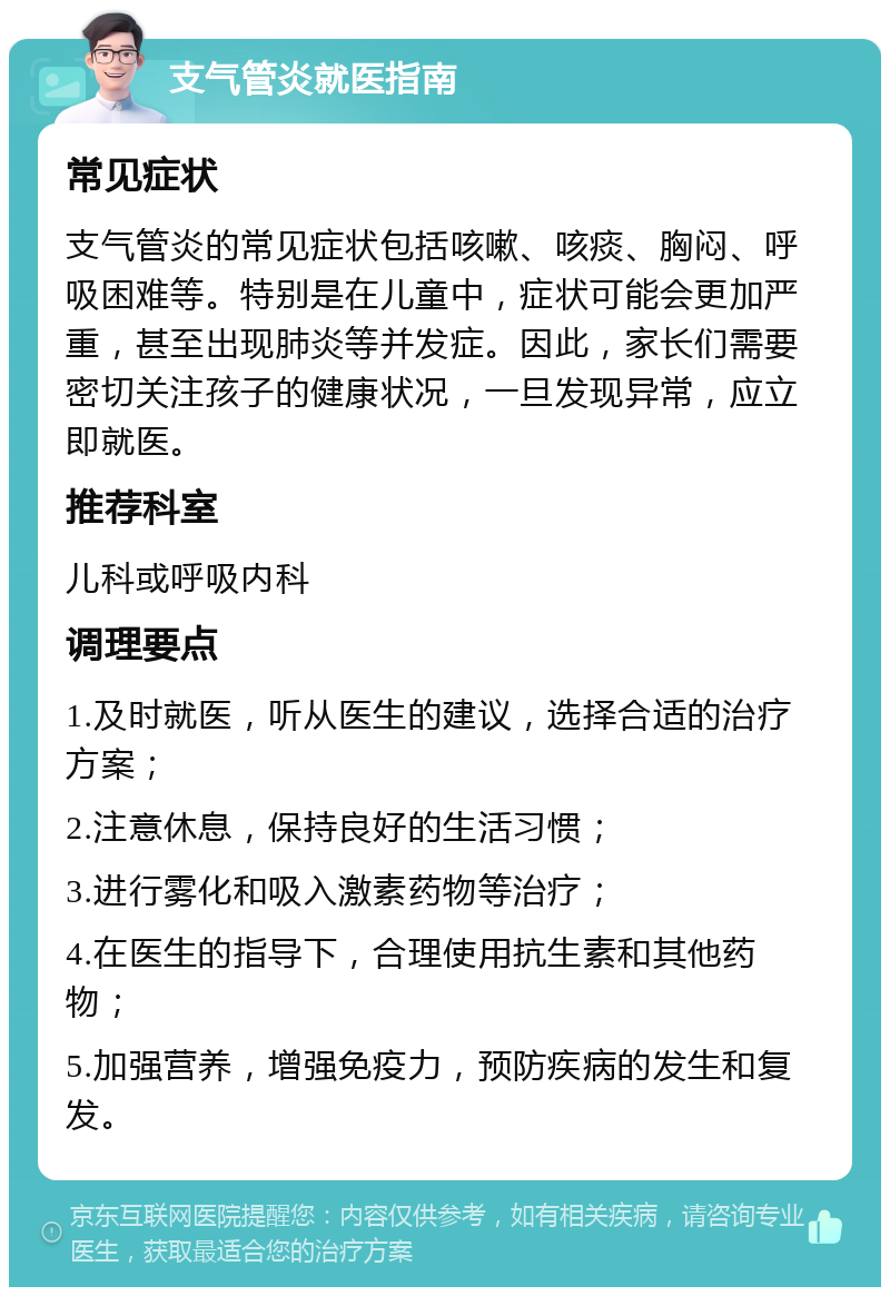 支气管炎就医指南 常见症状 支气管炎的常见症状包括咳嗽、咳痰、胸闷、呼吸困难等。特别是在儿童中，症状可能会更加严重，甚至出现肺炎等并发症。因此，家长们需要密切关注孩子的健康状况，一旦发现异常，应立即就医。 推荐科室 儿科或呼吸内科 调理要点 1.及时就医，听从医生的建议，选择合适的治疗方案； 2.注意休息，保持良好的生活习惯； 3.进行雾化和吸入激素药物等治疗； 4.在医生的指导下，合理使用抗生素和其他药物； 5.加强营养，增强免疫力，预防疾病的发生和复发。