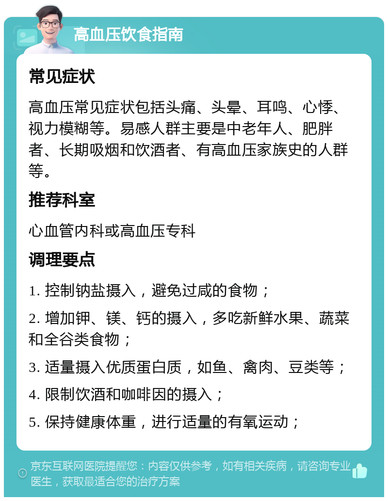 高血压饮食指南 常见症状 高血压常见症状包括头痛、头晕、耳鸣、心悸、视力模糊等。易感人群主要是中老年人、肥胖者、长期吸烟和饮酒者、有高血压家族史的人群等。 推荐科室 心血管内科或高血压专科 调理要点 1. 控制钠盐摄入，避免过咸的食物； 2. 增加钾、镁、钙的摄入，多吃新鲜水果、蔬菜和全谷类食物； 3. 适量摄入优质蛋白质，如鱼、禽肉、豆类等； 4. 限制饮酒和咖啡因的摄入； 5. 保持健康体重，进行适量的有氧运动；