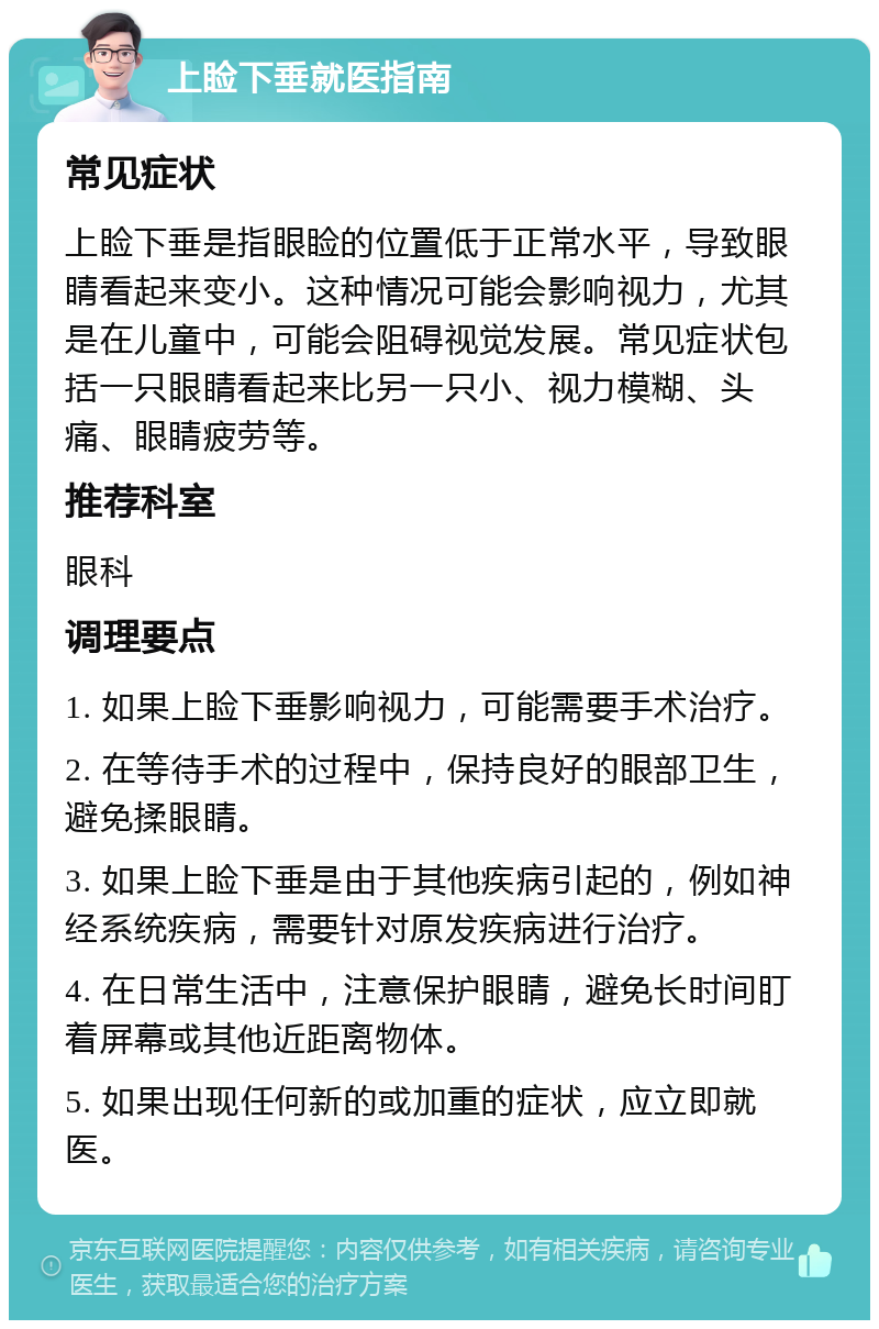 上睑下垂就医指南 常见症状 上睑下垂是指眼睑的位置低于正常水平，导致眼睛看起来变小。这种情况可能会影响视力，尤其是在儿童中，可能会阻碍视觉发展。常见症状包括一只眼睛看起来比另一只小、视力模糊、头痛、眼睛疲劳等。 推荐科室 眼科 调理要点 1. 如果上睑下垂影响视力，可能需要手术治疗。 2. 在等待手术的过程中，保持良好的眼部卫生，避免揉眼睛。 3. 如果上睑下垂是由于其他疾病引起的，例如神经系统疾病，需要针对原发疾病进行治疗。 4. 在日常生活中，注意保护眼睛，避免长时间盯着屏幕或其他近距离物体。 5. 如果出现任何新的或加重的症状，应立即就医。