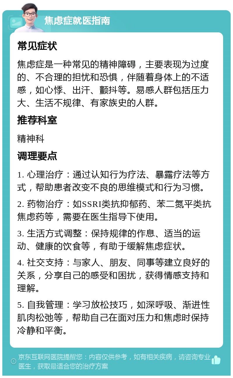 焦虑症就医指南 常见症状 焦虑症是一种常见的精神障碍，主要表现为过度的、不合理的担忧和恐惧，伴随着身体上的不适感，如心悸、出汗、颤抖等。易感人群包括压力大、生活不规律、有家族史的人群。 推荐科室 精神科 调理要点 1. 心理治疗：通过认知行为疗法、暴露疗法等方式，帮助患者改变不良的思维模式和行为习惯。 2. 药物治疗：如SSRI类抗抑郁药、苯二氮平类抗焦虑药等，需要在医生指导下使用。 3. 生活方式调整：保持规律的作息、适当的运动、健康的饮食等，有助于缓解焦虑症状。 4. 社交支持：与家人、朋友、同事等建立良好的关系，分享自己的感受和困扰，获得情感支持和理解。 5. 自我管理：学习放松技巧，如深呼吸、渐进性肌肉松弛等，帮助自己在面对压力和焦虑时保持冷静和平衡。