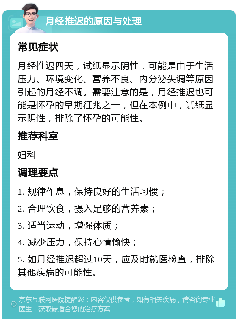 月经推迟的原因与处理 常见症状 月经推迟四天，试纸显示阴性，可能是由于生活压力、环境变化、营养不良、内分泌失调等原因引起的月经不调。需要注意的是，月经推迟也可能是怀孕的早期征兆之一，但在本例中，试纸显示阴性，排除了怀孕的可能性。 推荐科室 妇科 调理要点 1. 规律作息，保持良好的生活习惯； 2. 合理饮食，摄入足够的营养素； 3. 适当运动，增强体质； 4. 减少压力，保持心情愉快； 5. 如月经推迟超过10天，应及时就医检查，排除其他疾病的可能性。