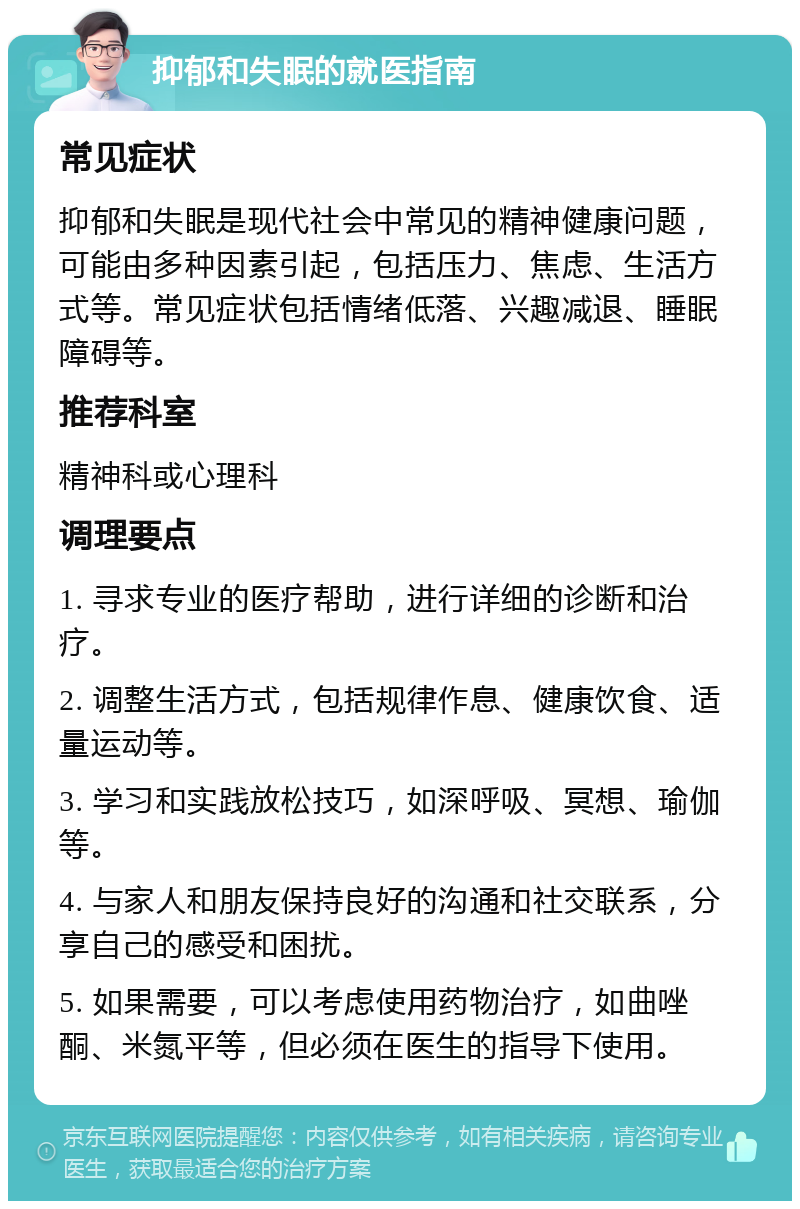 抑郁和失眠的就医指南 常见症状 抑郁和失眠是现代社会中常见的精神健康问题，可能由多种因素引起，包括压力、焦虑、生活方式等。常见症状包括情绪低落、兴趣减退、睡眠障碍等。 推荐科室 精神科或心理科 调理要点 1. 寻求专业的医疗帮助，进行详细的诊断和治疗。 2. 调整生活方式，包括规律作息、健康饮食、适量运动等。 3. 学习和实践放松技巧，如深呼吸、冥想、瑜伽等。 4. 与家人和朋友保持良好的沟通和社交联系，分享自己的感受和困扰。 5. 如果需要，可以考虑使用药物治疗，如曲唑酮、米氮平等，但必须在医生的指导下使用。